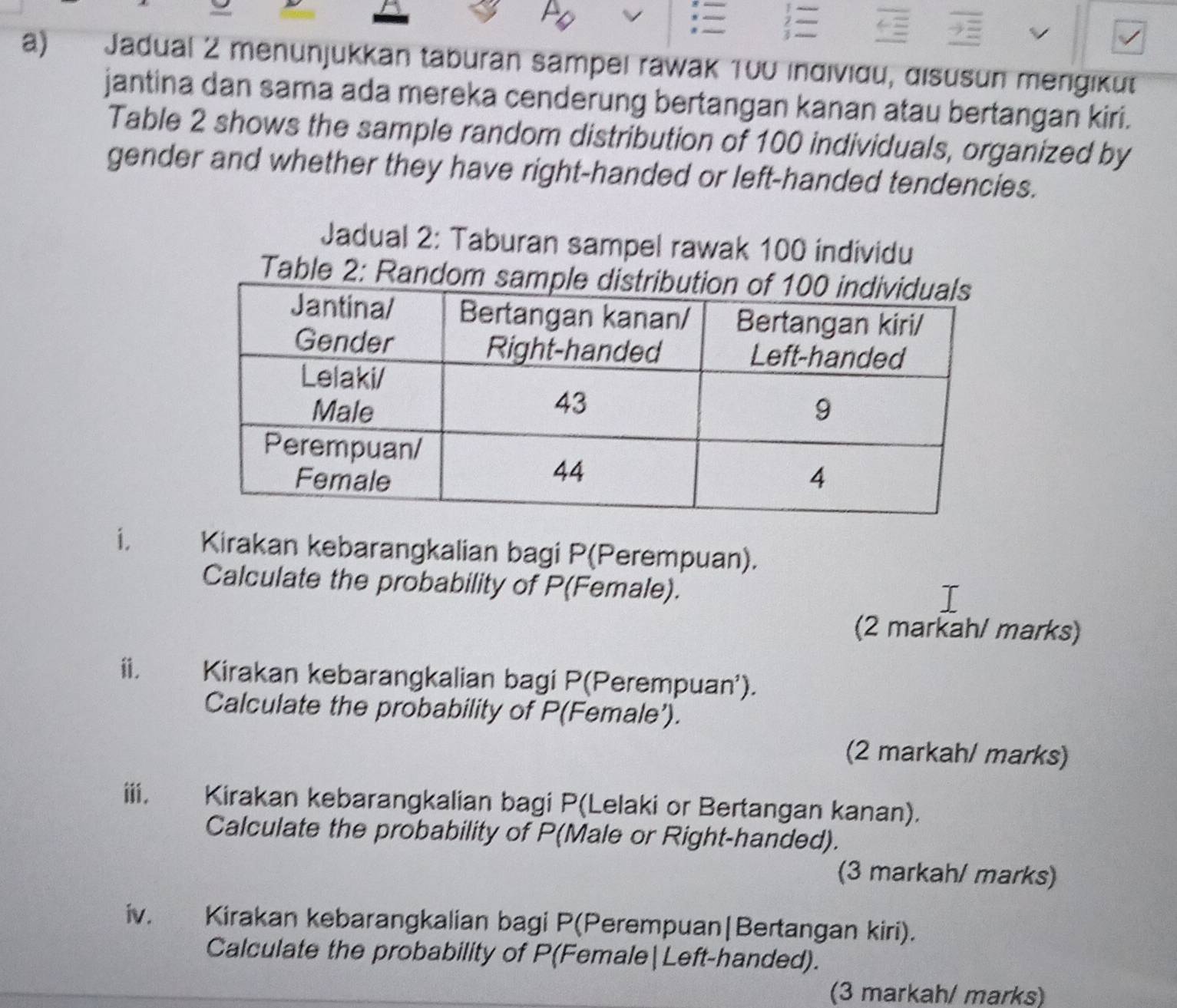 Jadual 2 menunjukkan taburan sampel rawak 100 indiviðu, disüsun mengiküt 
jantina dan sama ada mereka cenderung bertangan kanan atau bertangan kiri. 
Table 2 shows the sample random distribution of 100 individuals, organized by 
gender and whether they have right-handed or left-handed tendencies. 
Jadual 2: Taburan sampel rawak 100 individu 
Table 2: Rando 
i. Kirakan kebarangkalian bagi P (Perempuan). 
Calculate the probability of P (Female). 
(2 markah/ marks) 
ii. Kirakan kebarangkalian bagi P (Perempuan’). 
Calculate the probability of P (Female’). 
(2 markah/ marks) 
iii. Kirakan kebarangkalian bagi P (Lelaki or Bertangan kanan). 
Calculate the probability of P (Male or Right-handed). 
(3 markah/ marks) 
iv. Kirakan kebarangkalian bagi P (Perempuan|Bertangan kiri). 
Calculate the probability of P (Female|Left-handed). 
(3 markah/ marks)