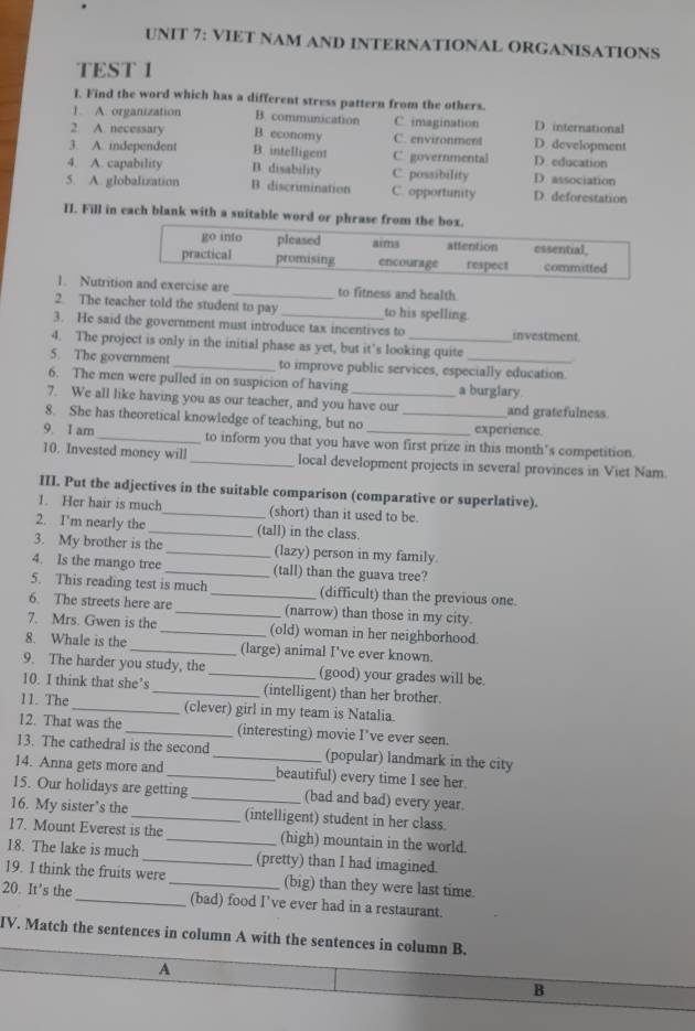 VIET NAM AND INTERNATIONAL ORGANISATIONS
TEST 1
I. Find the word which has a different stress pattern from the others.
]. A. organization B. communication C imagination D. international
2 A. necessary B. economy C. environment D. development
3. A. independent B. intelligent C. governmental D. education
4. A. capability B. disability C. possibility D. association
5. A. globalization B. discrimination C. opportunity D. deforestation
II. Fill in each blank with a suitable word or phrase f
1. Nutritand exercise are _to fitness and health
2. The teacher told the student to pay to his spelling.
3. He said the government must introduce tax incentives to investment.
4. The project is only in the initial phase as yet, but it’s looking quite
5. The government _to improve public services, especially education.
6. The men were pulled in on suspicion of having a burglary.
7. We all like having you as our teacher, and you have our and gratefulness.
8. She has theoretical knowledge of teaching, but no _experience.
9. I am_ to inform you that you have won first prize in this month's competition.
10. Invested money will _local development projects in several provinces in Viet Nam.
III. Put the adjectives in the suitable comparison (comparative or superlative).
1. Her hair is much_ (short) than it used to be.
2. I'm nearly the _(tall) in the class.
3. My brother is the_ (lazy) person in my family.
4. Is the mango tree _(tall) than the guava tree?
5. This reading test is much_ (difficult) than the previous one.
6. The streets here are _(narrow) than those in my city.
7. Mrs. Gwen is the _(old) woman in her neighborhood.
8. Whale is the _(large) animal I've ever known.
9. The harder you study, the _(good) your grades will be.
10. I think that she’s _(intelligent) than her brother.
11. The_ (clever) girl in my team is Natalia
12. That was the _(interesting) movie I’ve ever seen.
13. The cathedral is the second _(popular) landmark in the city
14. Anna gets more and _beautiful) every time I see her.
15. Our holidays are getting _(bad and bad) every year.
16. My sister’s the _(intelligent) student in her class
17. Mount Everest is the (high) mountain in the world.
18. The lake is much __(pretty) than I had imagined.
19. I think the fruits were (big) than they were last time.
20. It’s the_ _(bad) food I've ever had in a restaurant.
IV. Match the sentences in column A with the sentences in column B.
A
B