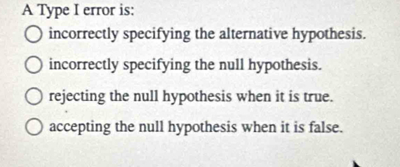 A Type I error is:
incorrectly specifying the alternative hypothesis.
incorrectly specifying the null hypothesis.
rejecting the null hypothesis when it is true.
accepting the null hypothesis when it is false.