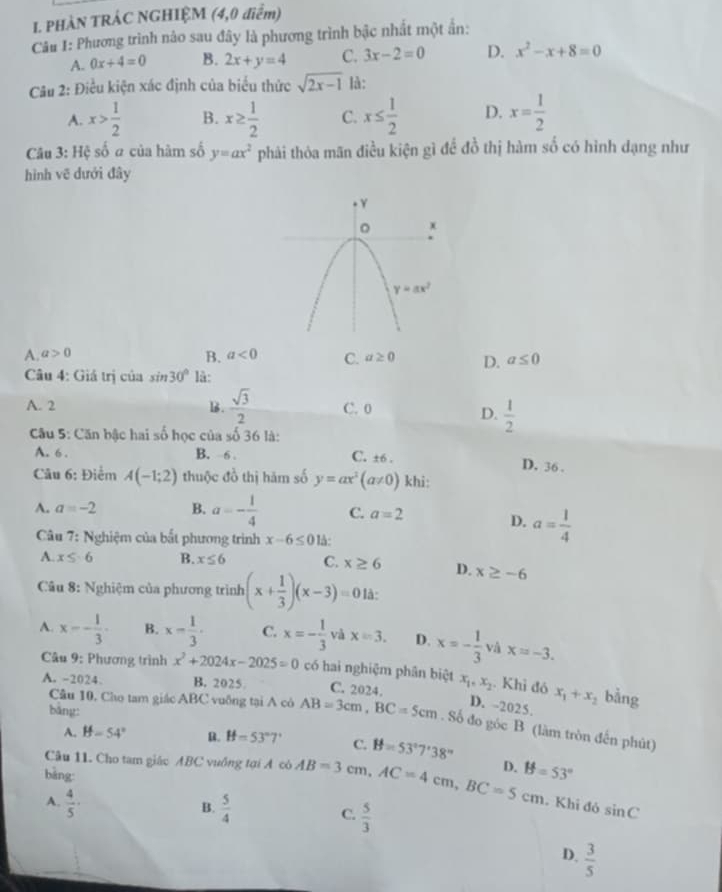 PHÀN TRÁC NGHIỆM (4,0 điểm)
Câu 1: Phương trình nào sau đây là phương trình bậc nhất một ấn:
A. 0x+4=0 B. 2x+y=4 C. 3x-2=0 D. x^2-x+8=0
Câu 2: Điều kiện xác định của biểu thức sqrt(2x-1) là:
A. x> 1/2  B. x≥  1/2  C. x≤  1/2  D. x= 1/2 
Câu 3: Hệ số a của hàm số y=ax^2 phải thòa mãn điều kiện gì để đồ thị hàm số có hình dạng như
hình vẽ dưới đây
B.
A. a>0 a<0</tex> C. a≥ 0 D. a≤ 0
Câu 4: Giá trị của sin 30° là:
A. 2 ls .  sqrt(3)/2  C. 0
D.  1/2 
Câu 5: Căn bậc hai số học của w 36 là:
A. 6 . B. 6 . C. ±6 . D. 36 .
Câu 6: Điểm A(-1;2) thuộc đồ thị hăm số y=ax^2(a!= 0) khi:
A. a=-2 B. a=- 1/4  C. a=2 D. a= 1/4 
*  Câu 7: Nghiệm của bắt phương trình x-6≤ 0 là:
A. x≤ -6 B. x≤ 6 C. x≥ 6 D. x≥ -6
* Câu 8: Nghiệm của phương trình (x+ 1/3 )(x-3)=0 là:
A. x=- 1/3 - B. x- 1/3 . C. x=- 1/3  và x=3. D. x=- 1/3  và x=-3.
Câu 9: Phương trình x^2+2024x-2025=0 có hai nghiệm phân biệt x_1,x_2. Khi đó x_1+x_2 bằng
A. -2024. B. 2025 C. 2024.
bàng:
D. -2025.
Câu 10, Cho tam giác ABC vuông tại A có AB=3cm,BC=5cm.. Số đo góc B (làm tròn đến phút)
A. If-54° B. H=53°7' C. B=53°7'38''
Câu 11. Cho tam giác ABC vuống tại A có AB=3cm,AC=4cm,BC=5cm D. B=53°
bàng
A.  4/5 ·  5/4  C.  5/3 
B.
. Khi đó sin C
D.  3/5 