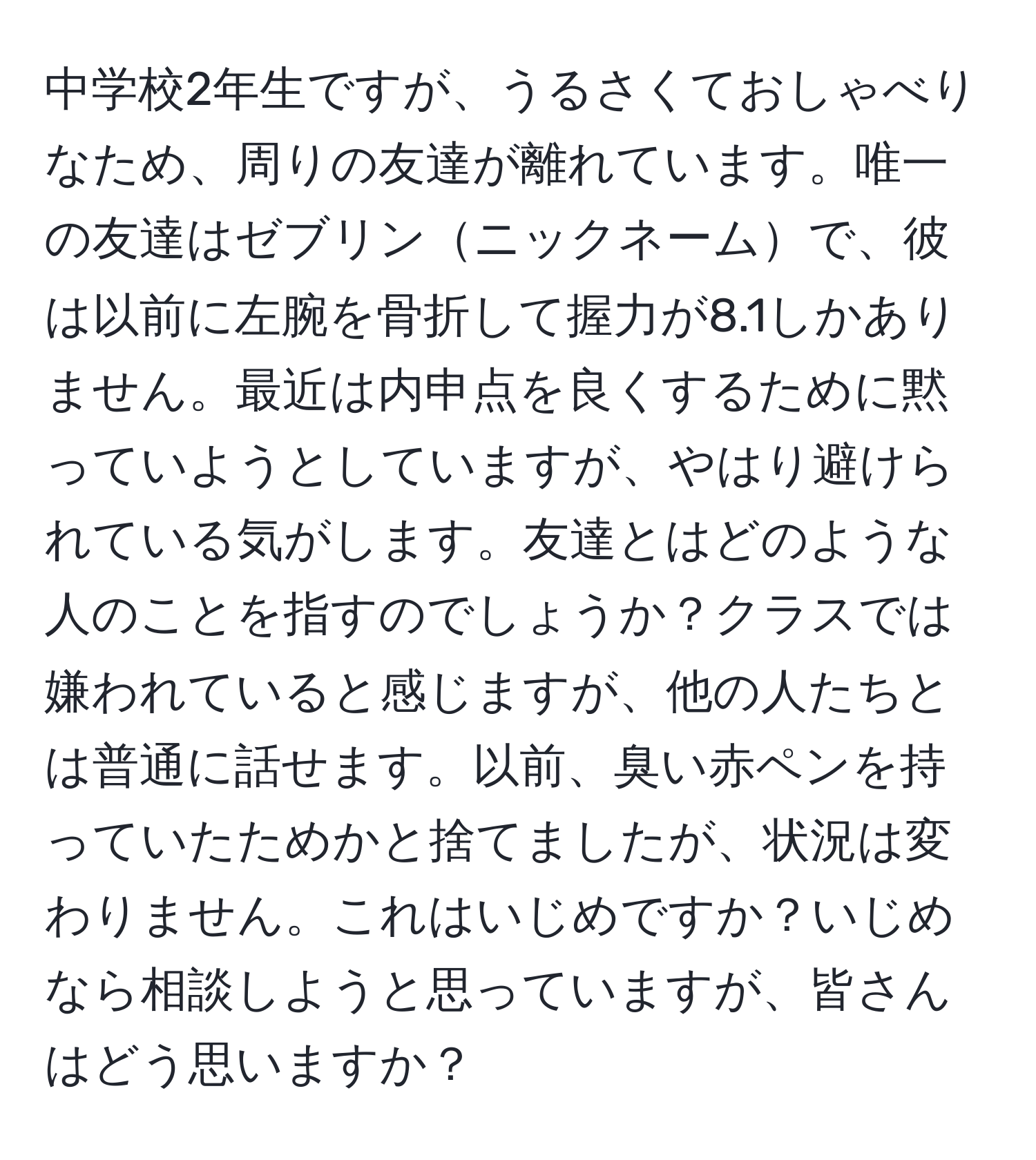 中学校2年生ですが、うるさくておしゃべりなため、周りの友達が離れています。唯一の友達はゼブリンニックネームで、彼は以前に左腕を骨折して握力が8.1しかありません。最近は内申点を良くするために黙っていようとしていますが、やはり避けられている気がします。友達とはどのような人のことを指すのでしょうか？クラスでは嫌われていると感じますが、他の人たちとは普通に話せます。以前、臭い赤ペンを持っていたためかと捨てましたが、状況は変わりません。これはいじめですか？いじめなら相談しようと思っていますが、皆さんはどう思いますか？