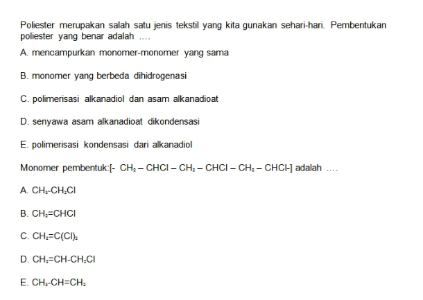 Poliester merupakan salah satu jenis tekstil yang kita gunakan sehari-hari. Pembentukan
poliester yang benar adalah ....
A. mencampurkan monomer-monomer yang sama
B. monomer yang berbeda dihidrogenasi
C. polimerisasi alkanadiol dan asam alkanadioat
D. senyawa asam alkanadioat dikondensasi
E. polimerisasi kondensasi dari alkanadiol
Monomer pembentuk: [- CH_2-CHCI-CH_2-CHCI-CH_2-CHCI-] adalah ...
A. CH_2-CH_2Cl
B. CH_2=CHCl
C. CH_2=C(Cl)_2
D. CH_2=CH-CH_2Cl
E. CH_3-CH=CH_2