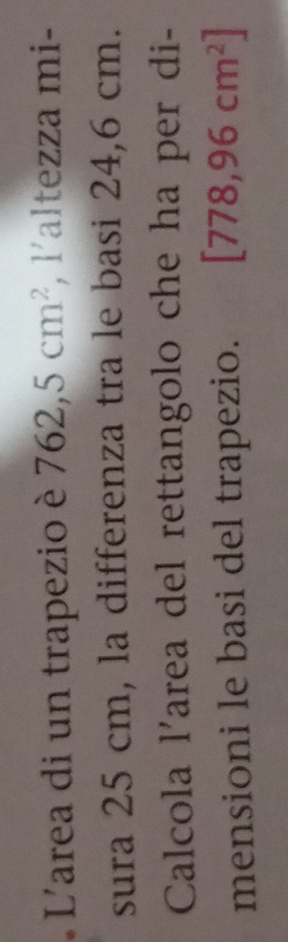 L'area di un trapezio è 762,5cm^2 , l'altezza mi- 
sura 25 cm, la differenza tra le basi 24,6 cm. 
Calcola l'area del rettangolo che ha per di- 
mensioni le basi del trapezio. [778,96cm^2]