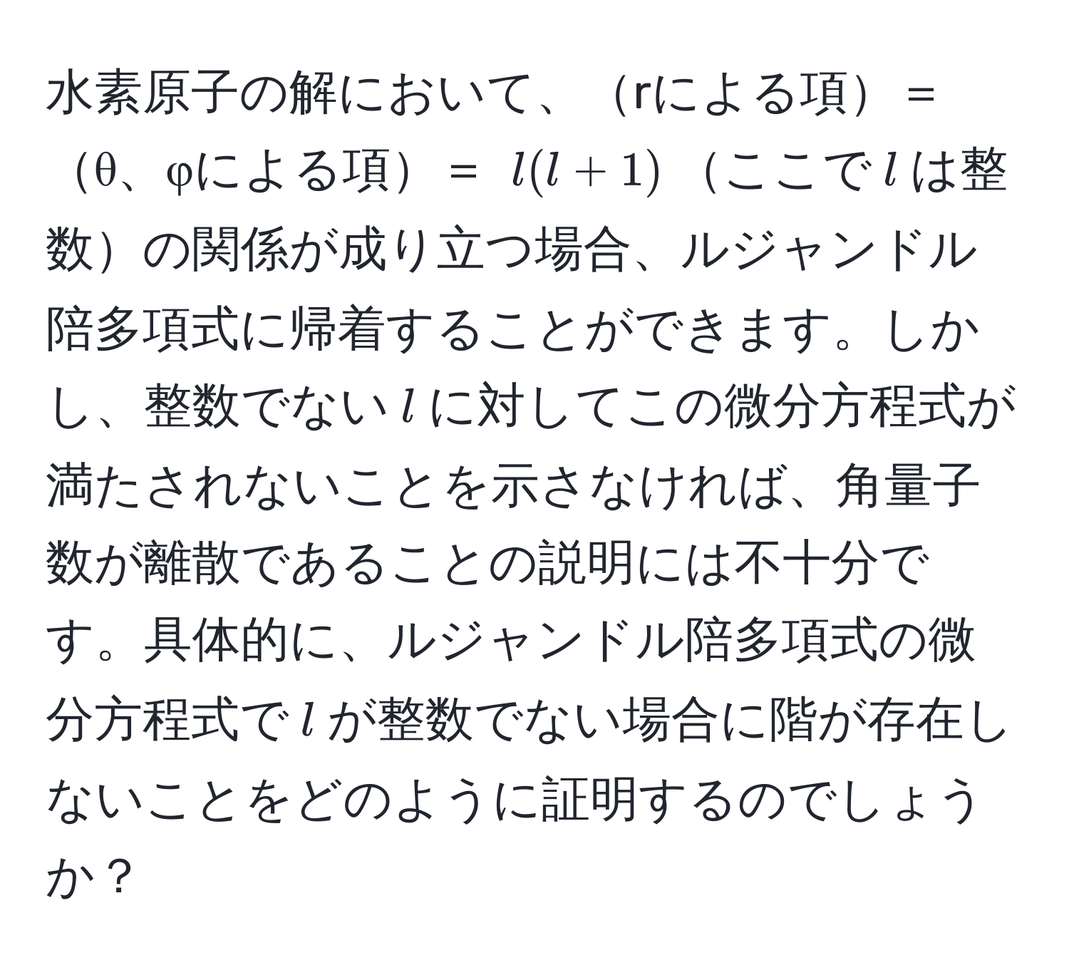 水素原子の解において、rによる項＝θ、φによる項＝ $l(l+1)$ここで$l$は整数の関係が成り立つ場合、ルジャンドル陪多項式に帰着することができます。しかし、整数でない$l$に対してこの微分方程式が満たされないことを示さなければ、角量子数が離散であることの説明には不十分です。具体的に、ルジャンドル陪多項式の微分方程式で$l$が整数でない場合に階が存在しないことをどのように証明するのでしょうか？