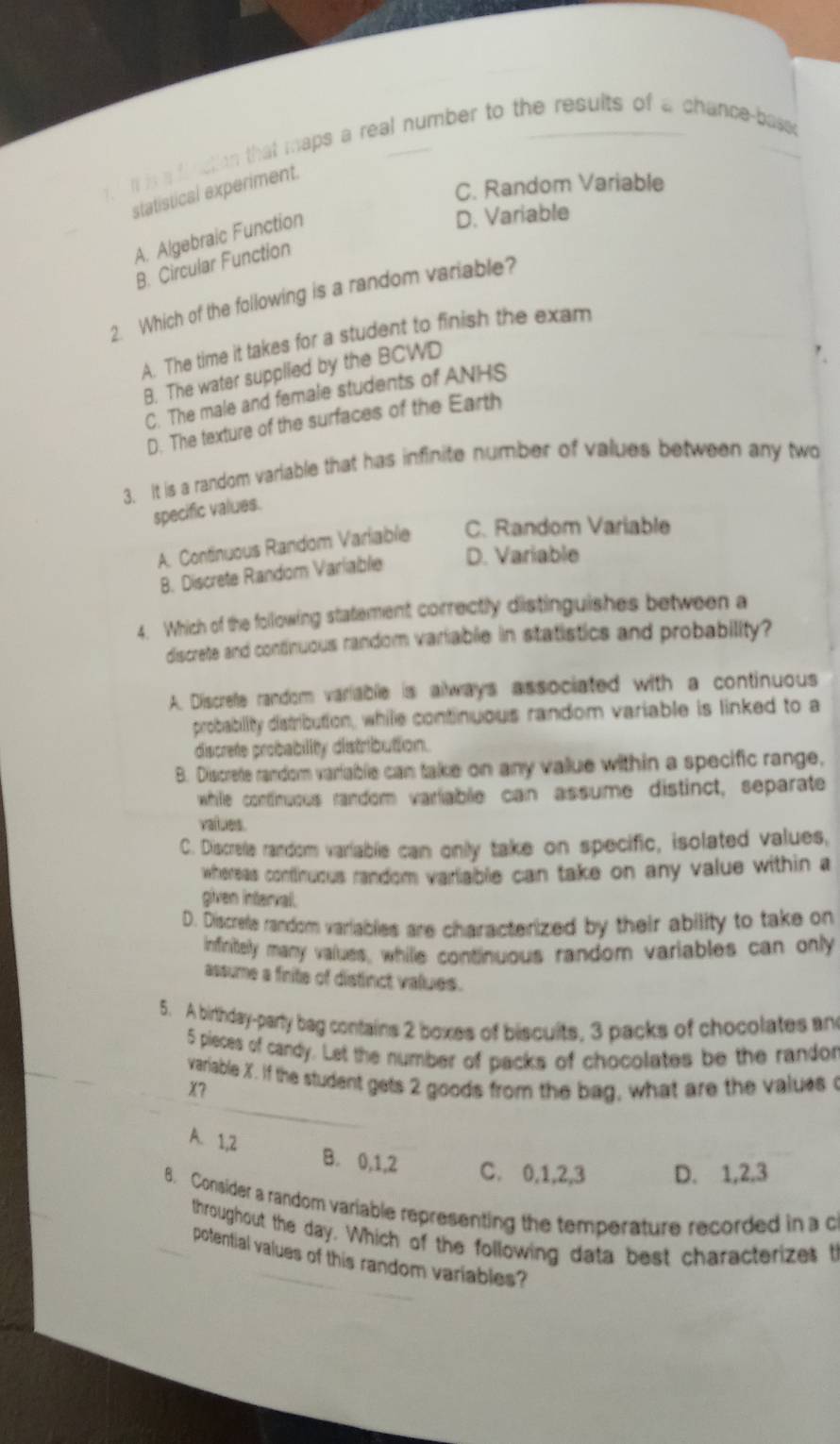 is a fl nction that maps a real number to the results of a chance-basso
C. Random Variable
statistical experiment.
A. Algebraic Function
D. Variable
B. Circular Function
2. Which of the following is a random variable?
A. The time it takes for a student to finish the exam
B. The water supplied by the BCWD
C. The male and female students of ANHS
D. The texture of the surfaces of the Earth
3. It is a random variable that has infinite number of values between any two
specific values.
A. Continuous Random Variable C. Random Variable
B. Discrete Random Variable D. Variable
4. Which of the following statement correctly distinguishes between a
discrete and continuous random variable in statistics and probability?
A. Discrefe random variable is always associated with a continuous
probability distribution, while continuous random variable is linked to a
discrete probability distribution.
B. Discrete random variablie can take on any value within a specific range,
whille continuous random varliable can assume distinct, separate
values.
C. Discrelle random variablie can only take on specific, isolated values,
whereas continuous random variable can take on any value within a
given interval.
D. Discrete random variablies are characterized by their ability to take on
infinitely many values, whille continuous random variables can only
assume a frite of distinct values.
5. A birthday-party bag contains 2 boxes of biscuits, 3 packs of chocolates an
5 pieces of candy. Let the number of packs of chocolates be the randor
_
variable X. If the student gets 2 goods from the bag, what are the values o
X?
A. 1, 2 B. 0, 1, 2 C. 0, 1, 2, 3 D. 1, 2, 3
8. Consider a random variable representing the temperature recorded in a c
throughout the day. Which of the following data best characterizes th
_
potential values of this random variables?