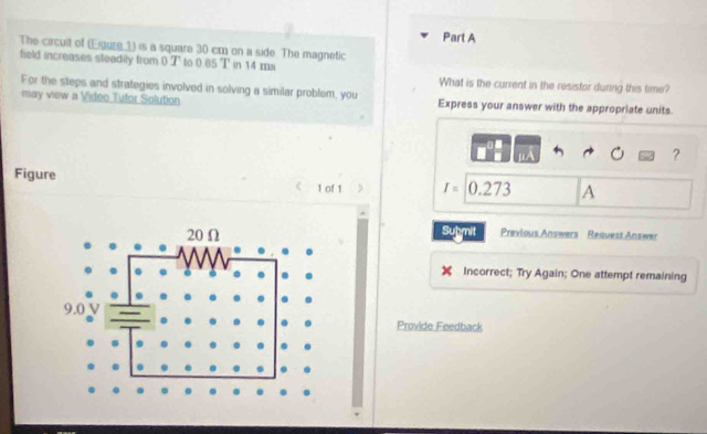 The circult of (Eigure 1) is a square 30 cm on a side. The magnetic 
field increases steadily from 0 T to 0.85 T in 14 ms
What is the current in the resisfor duning this time? 
For the steps and strategies involved in solving a similar problem, you 
may view a Video Tufor Solution Express your answer with the appropriate units 
? 
Figure 1 of 1 r=0.273 A 
Submit Previous Answers Reauest Answer 
Incorrect; Try Again; One attempt remaining 
Provide Feedback