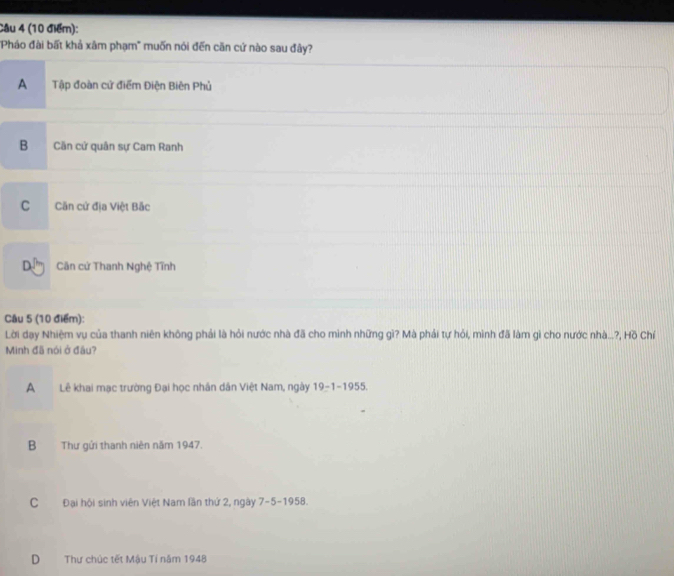 "Pháo đài bất khả xâm phạm' muốn nói đến căn cứ nào sau đây?
A Tập đoàn cử điểm Điện Biên Phủ
B Căn cử quân sự Cam Ranh
C Căn cử địa Việt Bắc
D. Cân cử Thanh Nghệ Tĩnh
Cầu 5 (10 điểm):
Lời dạy Nhiệm vụ của thanh niên không phải là hỏi nước nhà đã cho mình những gì? Mà phải tự hỏi, mình đã làm gì cho nước nhà...?, Hồ Chí
Minh đã nói ở đầu?
A Lễ khai mạc trường Đại học nhân dân Việt Nam, ngày 19-1-1955.
B Thư gửi thanh niên năm 1947.
C Đại hội sinh viên Việt Nam lần thứ 2, ngày 7-5-1958.
D Thư chúc tết Mậu Tí năm 1948