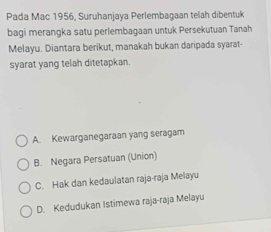 Pada Mac 1956, Suruhanjaya Perlembagaan telah dibentuk
bagi merangka satu perlembagaan untuk Persekutuan Tanah
Melayu. Diantara berikut, manakah bukan daripada syarat-
syarat yang telah ditetapkan.
A. Kewarganegaraan yang seragam
B. Negara Persatuan (Union)
C. Hak dan kedaulatan raja-raja Melayu
D. Kedudukan Istimewa raja-raja Melayu