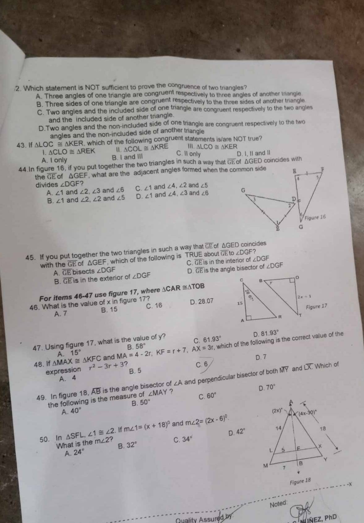 Which statement is NOT sufficient to prove the congruence of two trangles?
A. Three angles of one triangle are congruent respectively to three angles of another triangle
B. Three sides of one triangle are congruent respectively to the three sides of another triangle
C. Two angles and the included side of one triangle are congruent respectively to the two angles
and the included side of another triangle.
D.Two angles and the non-included side of one triangle are congruent respectively to the two
angles and the non-included side of another triangle
43. If △ LOC≌ △ KER , which of the following congruent statements is/are NOT true?
1. △ CLO≌ △ REK I. △ COL≌ △ KRE I. △ LCO≌ △ KER
C. II only
A. I only B. I and III D. I, I and I
44.In figure 16, if you put together the two triangles in such a way that overline GE of ΔGED coincides with
the GE of △ GEF what are the adjacent angles formed when the common side 
divides ∠ DGF? ∠ 4,∠ 2 and ∠ 5
A. ∠ 1 and ∠ 2,∠ 3 and ∠ 6 C. ∠ 1 and
B. ∠ 1 and ∠ 2,∠ 2 and ∠ 5 D. ∠ 1 and ∠ 4,∠ 3 and ∠ 6
45. If you put together the two triangles in such a way that overline GE of ΔGED coincides
with the GI E of ΔGEF, which of the following is TRUE about overline GE to ∠ DGF
C. overline GE is in the interior of ∠ DGF
A. overline GE bisects ∠ DGF D. overline GE is the angle bisector of ∠ DGF
B. overline GE is in the exterior of ∠ DGF
For items 46-47 use figure 17, where △ CAR≌ △ TOB
46. What is the value of x in figure 17? 
A. 7 B. 15 C. 16 D. 28.07 
47. Using figure 17, what is the value of y?
C. 61.93° D. 81.93°
, which of the following is the correct value of the
A. 15° and MA=4-2r,KF=r+7,AX=3r B. 58°
D. 7
48. If △ MAX≌ △ KFC r^2-3r+3 2 C. 6 Which of
expression B. 5
Loverline X.
A. 4
49. In figure 18, overline AB is the angle bisector of ∠ A and perpendicular bisector of both MY and
the following is the measure of ∠ MAY ?
D. 70°
B. 50° C. 60°
A. 40°
If m∠ 1=(x+18)^circ  and m∠ 2=(2x-6)^0.
D. 42°
50. In △ SFL,∠ 1≌ ∠ 2. ? C. 34°
What is the m∠ 2 32°
B.
A. 24°
Figure 18
-x
Noted:
Quality Assured by
N INEZ, PhD