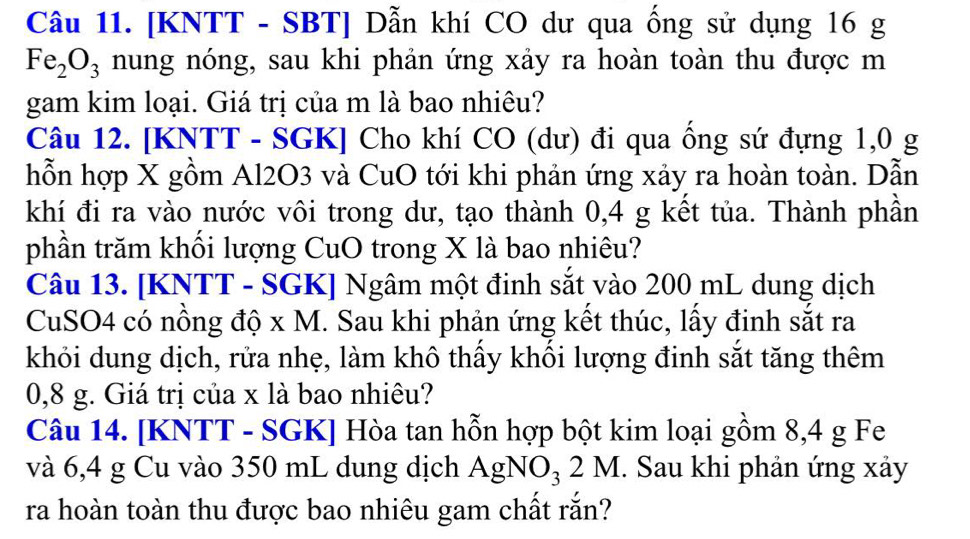 [KNTT - SBT] Dẫn khí CO dư qua ống sử dụng 16 g
Fe_2O_3 nung nóng, sau khi phản ứng xảy ra hoàn toàn thu được m 
gam kim loại. Giá trị của m là bao nhiêu? 
Câu 12. [KNTT - SGK] Cho khí CO (dư) đi qua ống sứ đựng 1,0 g
hỗn hợp X gồm Al2O3 và CuO tới khi phản ứng xảy ra hoàn toàn. Dẫn 
khí đi ra vào nước vôi trong dư, tạo thành 0,4 g kết tủa. Thành phần 
phần trăm khối lượng CuO trong X là bao nhiêu? 
Câu 13. [KNTT - SGK] Ngâm một đinh sắt vào 200 mL dung dịch 
CuSO4 có nồng độ x M. Sau khi phản ứng kết thúc, lấy đinh sắt ra 
khỏi dung dịch, rửa nhẹ, làm khô thấy khối lượng đinh sắt tăng thêm
0,8 g. Giá trị của x là bao nhiêu? 
Câu 14. [ KNTT - SGK ] Hòa tan hỗn hợp bột kim loại gồm 8,4 g Fe 
và 6,4 g Cu vào 350 mL dung dịch AgNO_32M. Sau khi phản ứng xảy 
ra hoàn toàn thu được bao nhiêu gam chất rắn?