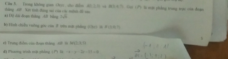 Trong không gian Oxyz cho điểm A(1,2,3) và B(3,4;7) Gại (P) là mặt phẳng trung trực của đoạn 
thắng AB. Xét tính đùng sai của các mệnh đề sau 
a) Độ dài đoạn thăng AB bằng 2sqrt(6)
b) Hình chiều vuông góc của β trên mặt phẳng (O_1z) l B(3;0,7)
c) Trung điểm của đoạn thắng AB là M(2;3;5) (- A; A A 
d) Phương trình mặt phẳng ( P) là: -x-y-2z-15=0