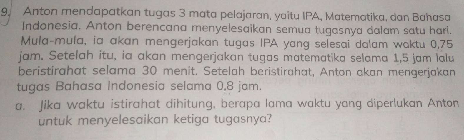 Anton mendapatkan tugas 3 mata pelajaran, yaitu IPA, Matematika, dan Bahasa 
Indonesia. Anton berencana menyelesaikan semua tugasnya dalam satu hari. 
Mula-mula, ia akan mengerjakan tugas IPA yang selesai dalam waktu 0,75
jam. Setelah itu, ia akan mengerjakan tugas matematika selama 1,5 jam lalu 
beristirahat selama 30 menit. Setelah beristirahat, Anton akan mengerjakan 
tugas Bahasa Indonesia selama 0,8 jam. 
a. Jika waktu istirahat dihitung, berapa lama waktu yang diperlukan Anton 
untuk menyelesaikan ketiga tugasnya?