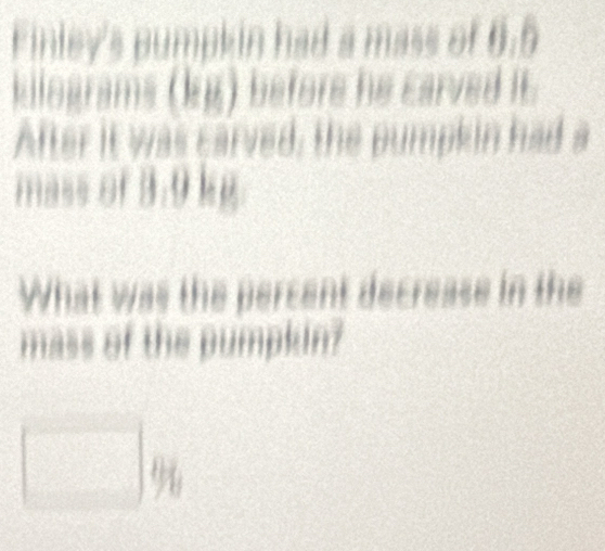 Finley's pumpkin had a mass of 6.6
kilograms (kg) before he Earved IE 
After it was carved, the pumpkin had a 
mass of 3:9kg
What was the percent decrease in the 
mass of the pumpkin? 
thx