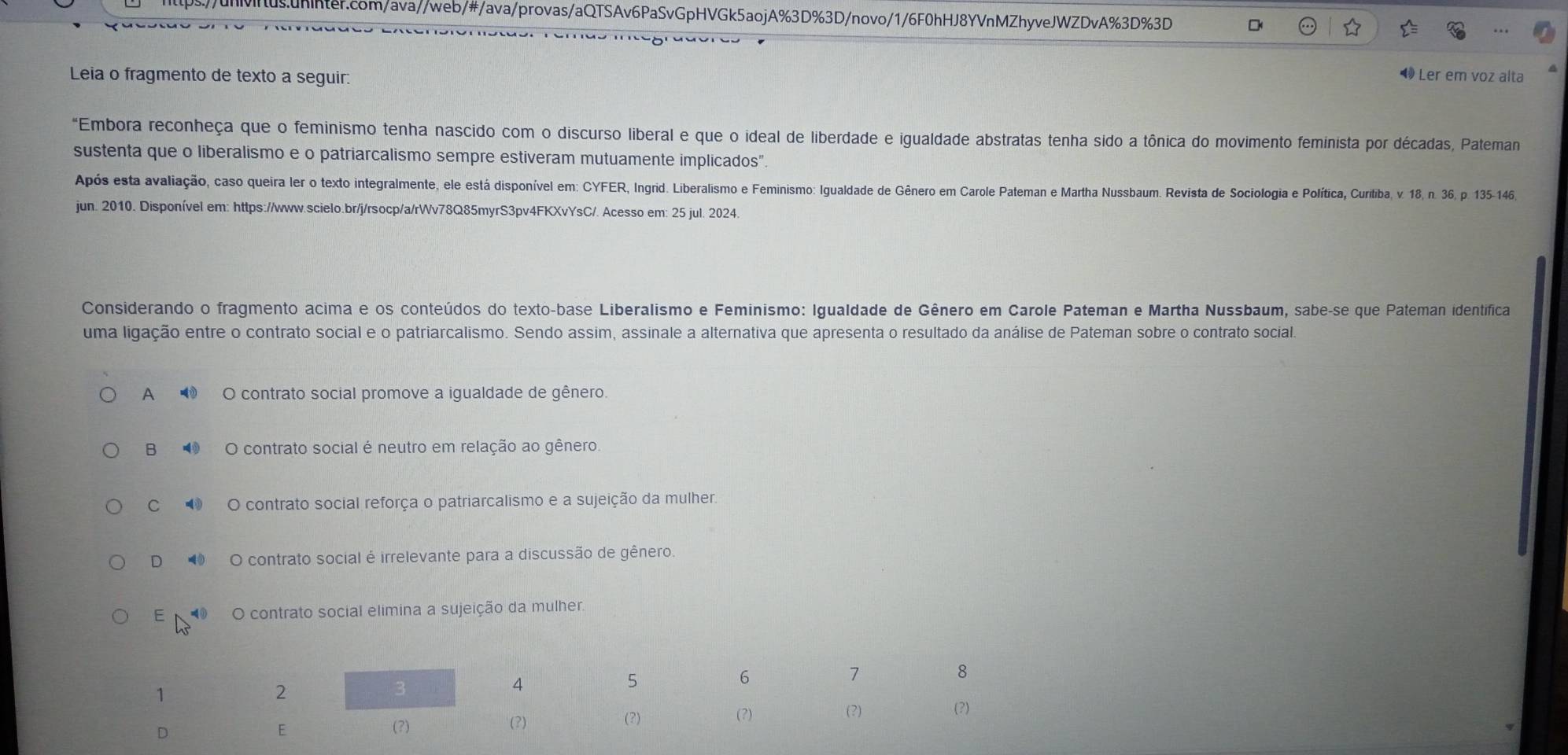 Leia o fragmento de texto a seguir:
4 Ler em voz alta
"Embora reconheça que o feminismo tenha nascido com o discurso liberal e que o ideal de liberdade e igualdade abstratas tenha sido a tônica do movimento feminista por décadas, Pateman
sustenta que o liberalismo e o patriarcalismo sempre estiveram mutuamente implicados”.
Após esta avaliação, caso queira ler o texto integralmente, ele está disponível em: CYFER, Ingrid. Liberalismo e Feminismo: Igualdade de Gênero em Carole Pateman e Martha Nussbaum. Revista de Sociologia e Política, Curitiba, v. 18, n. 36, p. 135-146,
jun. 2010. Disponível em: https://www.scielo.br/j/rsocp/a/rWv78Q85myrS3pv4FKXvYsC/. Acesso em: 25 jul. 2024.
Considerando o fragmento acima e os conteúdos do texto-base Liberalismo e Feminismo: Igualdade de Gênero em Carole Pateman e Martha Nussbaum, sabe-se que Pateman identífica
uma ligação entre o contrato social e o patriarcalismo. Sendo assim, assinale a alternativa que apresenta o resultado da análise de Pateman sobre o contrato social.
A ⑩ O contrato social promove a igualdade de gênero.
B ④ O contrato social é neutro em relação ao gênero
⑩ O contrato social reforça o patriarcalismo e a sujeição da mulher.
D 4 O contrato social é irrelevante para a discussão de gênero.
E⑩ O contrato social elimina a sujeição da mulher.