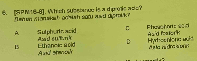 [SPM16-8]. Which substance is a diprotic acid?
Bahan manakah adalah satu asid diprotik?
C
A Sulphuric acid Phosphoric acid
Asid sulfurik Asid fosforik
D
B Ethanoic acid Hydrochloric acid
Asid etanoik Asid hidroklorik