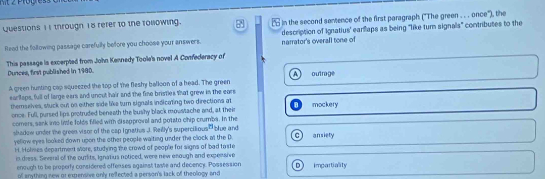 nit 2 Progress
Questions 11 througn 18 refer to the following.
L in the second sentence of the first paragraph ("The green . . . once"), the
Read the following passage carefully before you choose your answers. description of Ignatius' earflaps as being “like turn signals” contributes to the
narrator's overall tone of
This passage is excerpted from John Kennedy Toole's novel A Confederacy of
Dunces, first published in 1980. outrage
A
A green hunting cap squeezed the top of the fleshy balloon of a head. The green
earflaps, full of large ears and uncut hair and the fine bristles that grew in the ears
themselves, stuck out on either side like turn signals indicating two directions at mockery
once. Full, pursed lips protruded beneath the bushy black moustache and, at their
corners, sank into little folds filled with disapproval and potato chip crumbs. In the
shadow under the green visor of the cap Ignatius J. Reilly's supercilious [^circ ] blue and
yellow eyes looked down upon the other people waiting under the clock at the D. C anxiety
H. Holmes department store, studying the crowd of people for signs of bad taste
in dress. Several of the outfits, Ignatius noticed, were new enough and expensive
enough to be properly considered offenses against taste and decency. Possession D impartiality
of anything new or expensive only reflected a person's lack of theology and