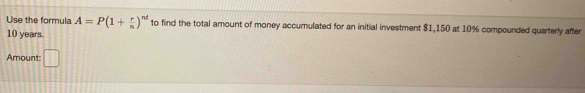 Use the formula A=P(1+ r/n )^nt to find the total amount of money accumulated for an initial investment $1,150 at 10% compounded quarterly after
10 years. 
Amount: 11