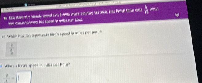 # Kira skied at a steady speed in a 2-mile cross-country ski race. Her finish time was  8/19  hour
Kira wants to know her speed in miles per hour. 
Which fraction represents Kira's speed in miles per hour?
 8/15 
What is Kira's speed in miles per hour? 
frac 9_ = |