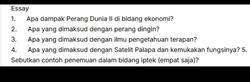 Essay 
1. Apa dampak Perang Dunia II di bidang ekonomi? 
2. Apa yang dimaksud dengan perang dingin? 
3. Apa yang dimaksud dengan ilmu pengetahuan terapan? 
4. Apa yang dimaksud dengan Satelit Palapa dan kemukakan fungsinya? 5. 
Sebutkan contoh penemuan dalam bidang iptek (empat saja)?