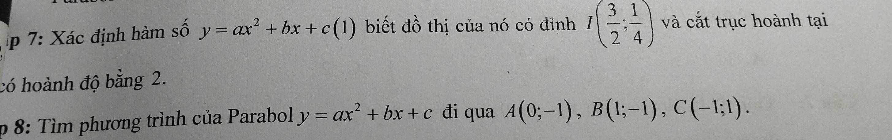 7: Xác định hàm số y=ax^2+bx+c(1) biết đồ thị của nó có đỉnh I( 3/2 ; 1/4 ) và cắt trục hoành tại 
có hoành độ bằng 2. 
p 8: Tìm phương trình của Parabol y=ax^2+bx+c đi qua A(0;-1), B(1;-1), C(-1;1).