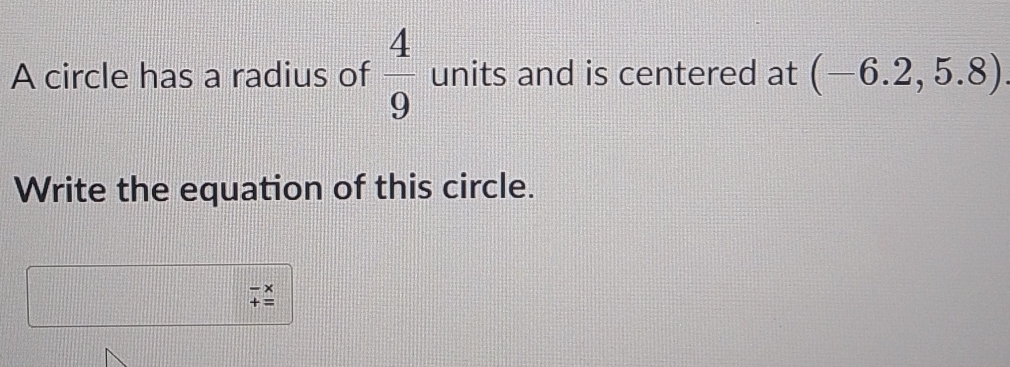 A circle has a radius of  4/9  units and is centered at (-6.2,5.8)
Write the equation of this circle.
beginarrayr -x +=endarray