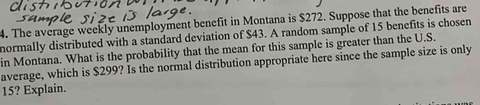 The average weekly unemployment benefit in Montana is $272. Suppose that the benefits are 
normally distributed with a standard deviation of $43. A random sample of 15 benefits is chosen 
in Montana. What is the probability that the mean for this sample is greater than the U.S. 
average, which is $299? Is the normal distribution appropriate here since the sample size is only
15? Explain.