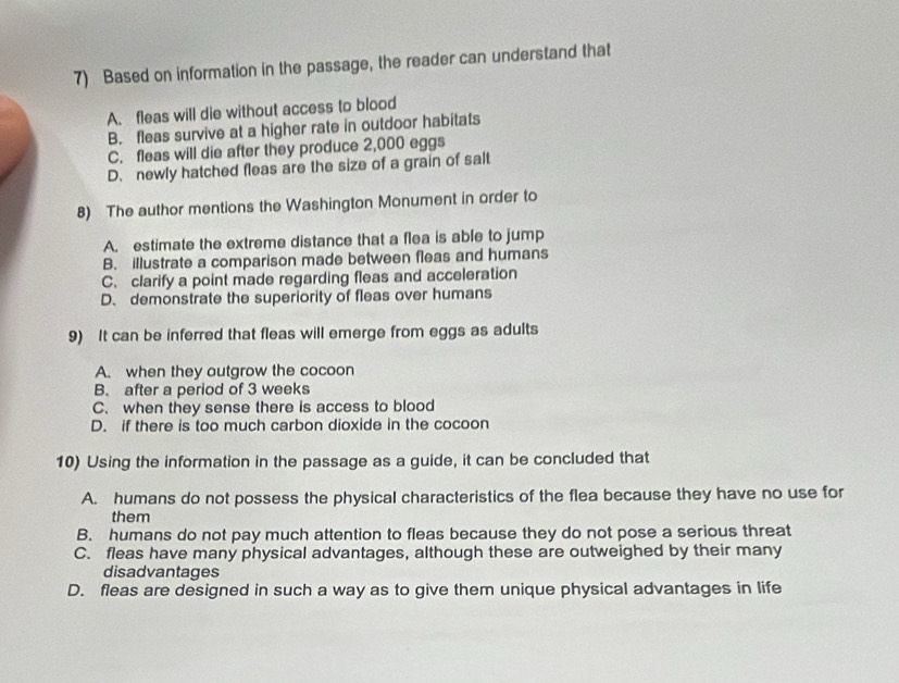 Based on information in the passage, the reader can understand that
A. fleas will die without access to blood
B. fleas survive at a higher rate in outdoor habitats
C. fleas will die after they produce 2,000 eggs
D. newly hatched fleas are the size of a grain of salt
8) The author mentions the Washington Monument in order to
A. estimate the extreme distance that a flea is able to jump
B. illustrate a comparison made between fleas and humans
C. clarify a point made regarding fleas and acceleration
D、 demonstrate the superiority of fleas over humans
9) It can be inferred that fleas will emerge from eggs as adults
A. when they outgrow the cocoon
B. after a period of 3 weeks
C. when they sense there is access to blood
D. if there is too much carbon dioxide in the cocoon
10) Using the information in the passage as a guide, it can be concluded that
A. humans do not possess the physical characteristics of the flea because they have no use for
them
B. humans do not pay much attention to fleas because they do not pose a serious threat
C. fleas have many physical advantages, although these are outweighed by their many
disadvantages
D. fleas are designed in such a way as to give them unique physical advantages in life