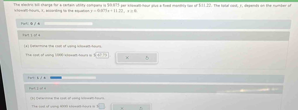 The electric bill charge for a certain utility company is $0.075 per kilowatt-hour plus a fixed monthly tax of $11.22. The total cost, y, depends on the number of
kilowatt-hours, x, according to the equation y=0.075x+11.22, x≥ 0. 
Part: 0 / 4 
Part 1 of 4 
(a) Determine the cost of using kilowatt-hours. 
The cost of using 1000 kilowatt-hours is $ 67.73 × 5
Part: 1 / 4 
Part 2 of 4 
(b) Determine the cost of using kilowatt-hours. 
The cost of using 4000 kilowatt-hours is S|