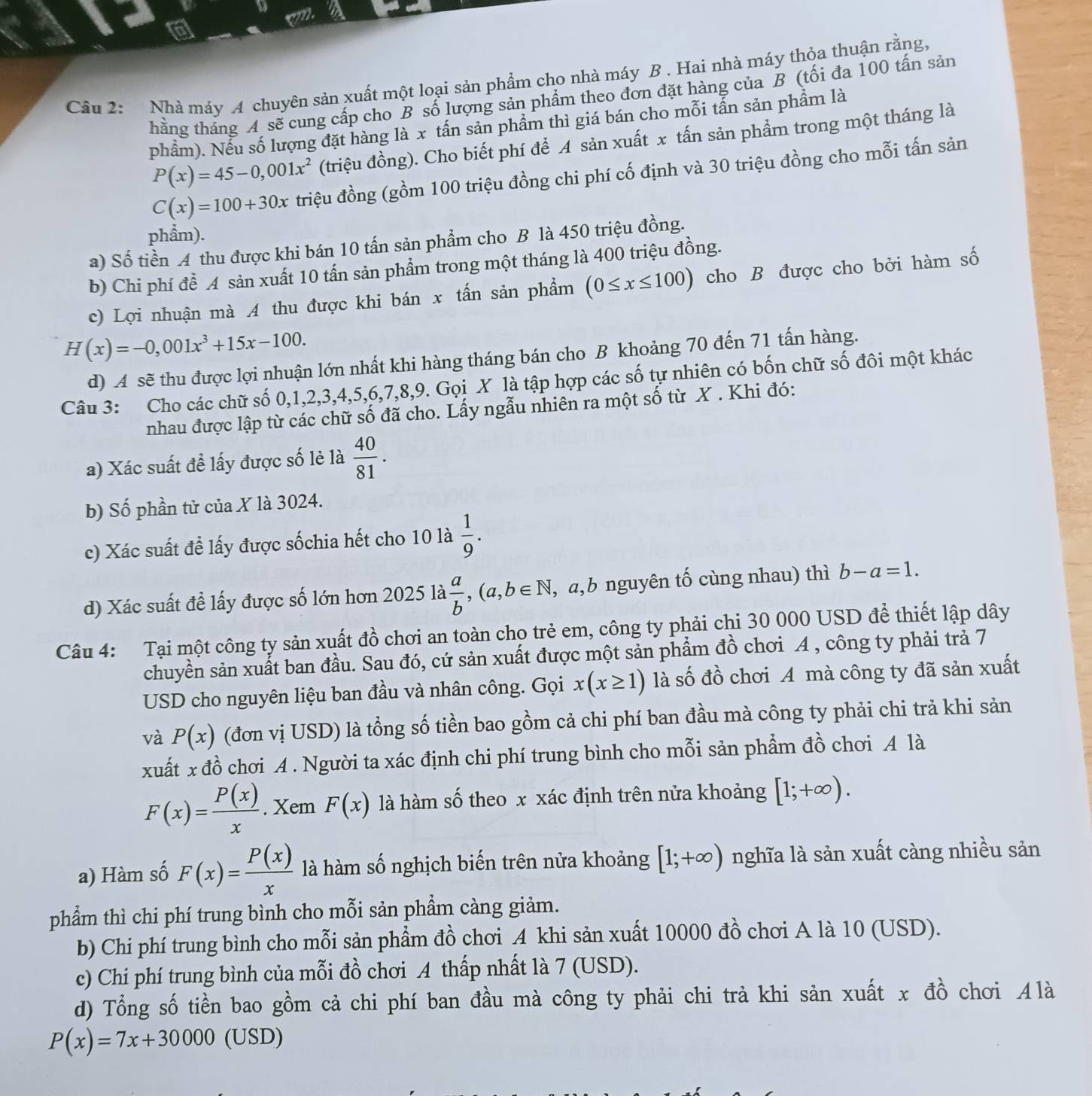 Cầu 2:  Nhà máy A chuyên sản xuất một loại sản phẩm cho nhà máy B . Hai nhà máy thỏa thuận rằng,
thằng tháng A sẽ cung cấp cho B số lượng sản phẩm theo đơn đặt hàng của B (tối đa 100 tấn sản
phẩm). Nếu số lượng đặt hàng là x tấn sản phầm thì giá bán cho mỗi tấn sản phẩm là
P(x)=45-0,001x^2 (triệu đồng). Cho biết phí để A sản xuất x tấn sản phẩm trong một tháng là
C(x)=100+30x triệu đồng (gồm 100 triệu đồng chi phí cố định và 30 triệu đồng cho mỗi tấn sản
phẩm).
a) Số tiền A thu được khi bán 10 tấn sản phẩm cho B là 450 triệu đồng.
b) Chi phí đề A sản xuất 10 tấn sản phẩm trong một tháng là 400 triệu đồng.
c) Lợi nhuận mà A thu được khi bán x tấn sản phẩm (0≤ x≤ 100) cho B được cho bởi hàm số
H(x)=-0,001x^3+15x-100.
d) A sẽ thu được lợi nhuận lớn nhất khi hàng tháng bán cho B khoảng 70 đến 71 tấn hàng.
Câu 3: Cho các chữ số 0,1,2,3,4,5,6,7,8,9. Gọi X là tập hợp các số tự nhiên có bốn chữ số đôi một khác
nhau được lập từ các chữ số đã cho. Lấy ngẫu nhiên ra một số từ X . Khi đó:
a) Xác suất để lấy được số lẻ là  40/81 .
b) Số phần tử của X là 3024.
c) Xác suất đề lấy được sốchia hết cho 10 là  1/9 .
d) Xác suất đề lấy được số lớn hơn 2025 là  a/b ,(a,b∈ N , a,b nguyên tố cùng nhau) thì b-a=1.
Câu 4: Tại một công ty sản xuất đồ chơi an toàn cho trẻ em, công ty phải chi 30 000 USD để thiết lập dây
chuyền sản xuất ban đầu. Sau đó, cứ sản xuất được một sản phẩm đồ chơi A , công ty phải trả 7
USD cho nguyên liệu ban đầu và nhân công. Gọi x(x≥ 1) là số đồ chơi A mà công ty đã sản xuất
và P(x) (đơn vị USD) là tổng số tiền bao gồm cả chi phí ban đầu mà công ty phải chi trả khi sản
xuất x đồ chơi A . Người ta xác định chi phí trung bình cho mỗi sản phẩm đồ chơi A là
F(x)= P(x)/x .. Xem F(x) là hàm số theo x xác định trên nửa khoảng [1;+∈fty ).
a) Hàm số F(x)= P(x)/x  là hàm số nghịch biến trên nửa khoảng [1;+∈fty ) nghĩa là sản xuất càng nhiều sản
phẩm thì chi phí trung bình cho mỗi sản phẩm càng giảm.
b) Chi phí trung bình cho mỗi sản phẩm đồ chơi A khi sản xuất 10000 đồ chơi A là 10 (USD).
c) Chi phí trung bình của mỗi đồ chơi A thấp nhất là 7 (USD).
d) Tổng số tiền bao gồm cả chi phí ban đầu mà công ty phải chi trà khi sản xuất x đồ chơi Æ là
P(x)=7x+30000 (USD)