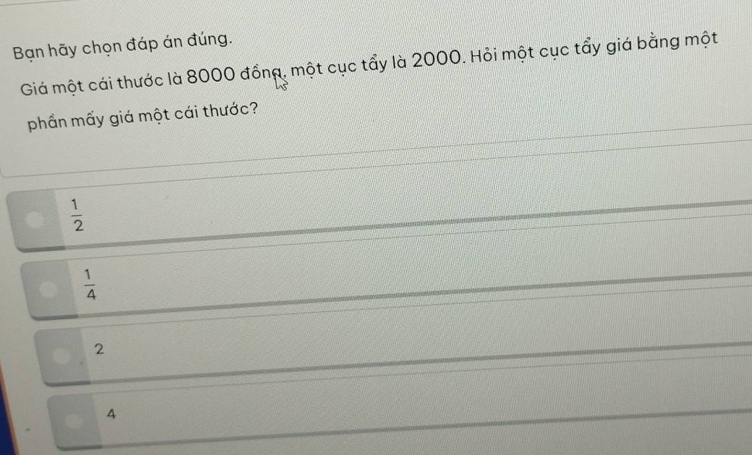 Bạn hãy chọn đáp án đúng.
Giá một cái thước là 8000 đồng, một cục tẩy là 2000. Hỏi một cục tẩy giá bằng một
phần mấy giá một cái thước?
 1/2 
 1/4 
2
4