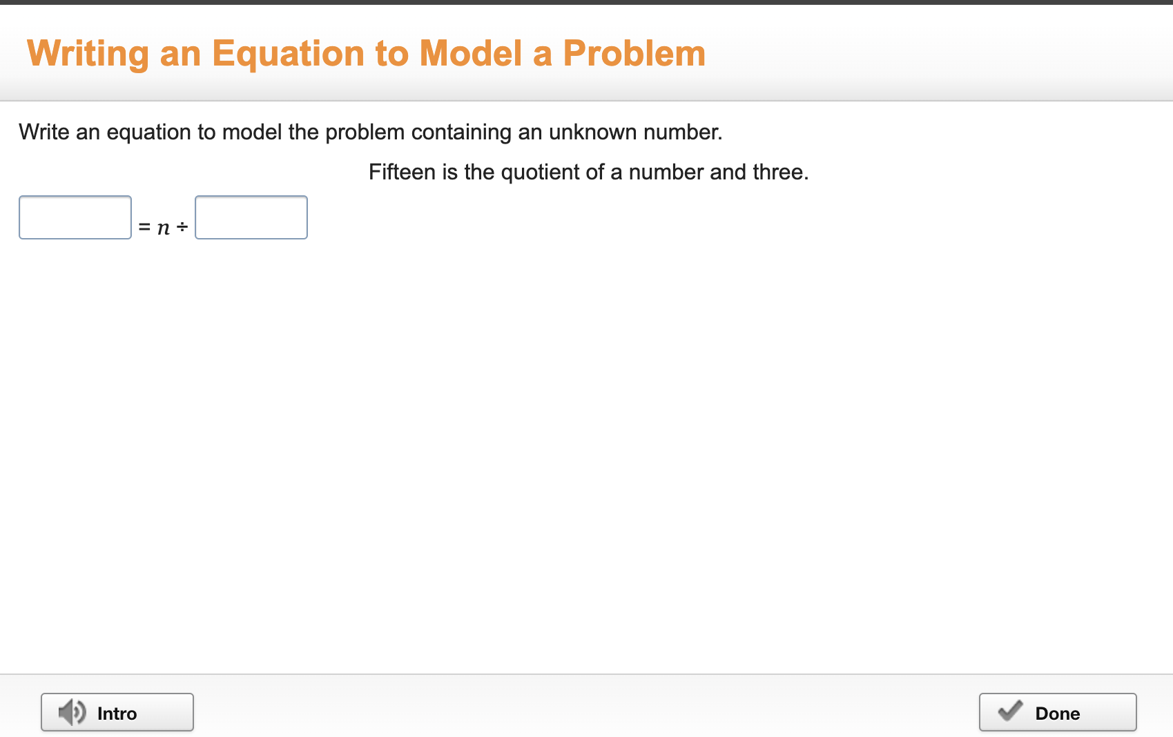 Writing an Equation to Model a Problem 
Write an equation to model the problem containing an unknown number. 
Fifteen is the quotient of a number and three.
□ =n/ □
Intro Done