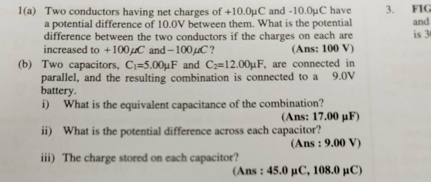 1(a) Two conductors having net charges of +10.0µC and -10.0µC have 
3. FIG 
a potential difference of 10.0V between them. What is the potential and 
difference between the two conductors if the charges on each are is 3
increased to +100µC and−100µC ? (Ans: 100 V) 
(b) Two capacitors, C_1=5.00mu F and C_2=12.00mu F , are connected in 
parallel, and the resulting combination is connected to a 9.0V
battery. 
i) What is the equivalent capacitance of the combination? 
(Ans: 17.00 µF) 
ii) What is the potential difference across each capacitor? 
(Ans : 9.00 V) 
iii) The charge stored on each capacitor? 
(Ans : 45.0 µC, 108.0 µC)