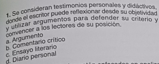 Se consideran testimonios personales y didáctivos
donde el escritor puede reflexionar desde su objetividad
y utilizar argumentos para defender su criterio y
a. Argumento convencer a los lectores de su posición.
c. Ensayo literario b. Comentario crítico
d. Diario personal