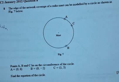 C2 January 2012 Question 8 
8 The edge of the network coverage of a radio mast can be modelled by a circle as shown in 
Fig, 7 below. 
Fig. 7 
Points A, B and C lie on the circumference of the circle.
A=(0,6) B=(0,-2) C=(1,5)
Find the equation of the circle. [7