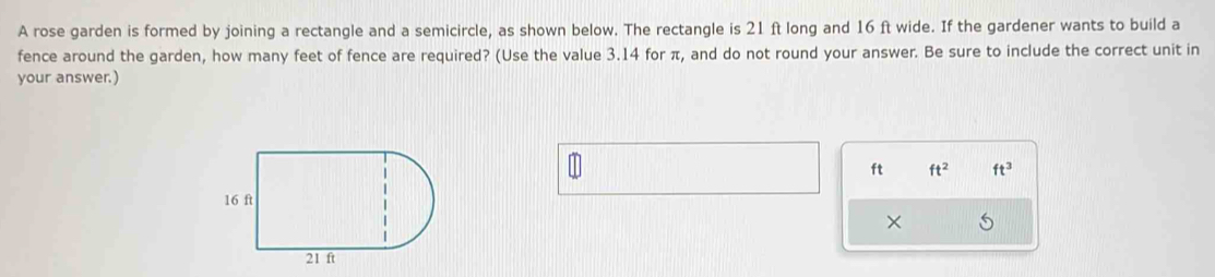 A rose garden is formed by joining a rectangle and a semicircle, as shown below. The rectangle is 21 ft long and 16 ft wide. If the gardener wants to build a 
fence around the garden, how many feet of fence are required? (Use the value 3.14 for π, and do not round your answer. Be sure to include the correct unit in 
your answer.)
ft ft^2 ft^3
× 5