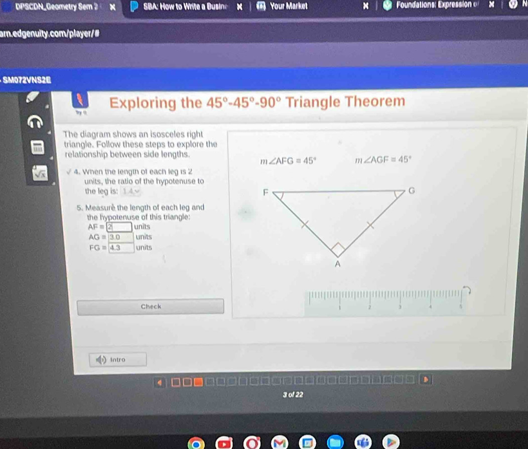 DPSCDN_Geometry Sem 2 SB o o W a si Your Market × oundations: Expressio 
ar.edgenuity.com/player/# 
SM072VNS2E 
my " Exploring the 45°-45°-90° Triangle Theorem 
The diagram shows an isosceles right 
triangle. Follow these steps to explore the 
relationship between side lengths.
m∠ AFG=45° m∠ AGF=45°
4. When the length of each leg is 2
units, the ratio of the hypotenuse to 
the leg is: 14 √ 
5. Measure the length of each leg and 
the hypotenuse of this triangle:
AF=2□ units
AG=overline |3.0 units
FG=4.3 units 
Check 2 a A 
Intro 
3 of 22