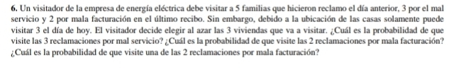 Un visitador de la empresa de energía eléctrica debe visitar a 5 familias que hicieron reclamo el día anterior, 3 por el mal 
servicio y 2 por mala facturación en el último recibo. Sin embargo, debido a la ubicación de las casas solamente puede 
visitar 3 el día de hoy. El visitador decide elegir al azar las 3 viviendas que va a visitar. ¿Cuál es la probabilidad de que 
visite las 3 reclamaciones por mal servicio? ¿Cuál es la probabilidad de que visite las 2 reclamaciones por mala facturación? 
¿Cuál es la probabilidad de que visite una de las 2 reclamaciones por mala facturación?