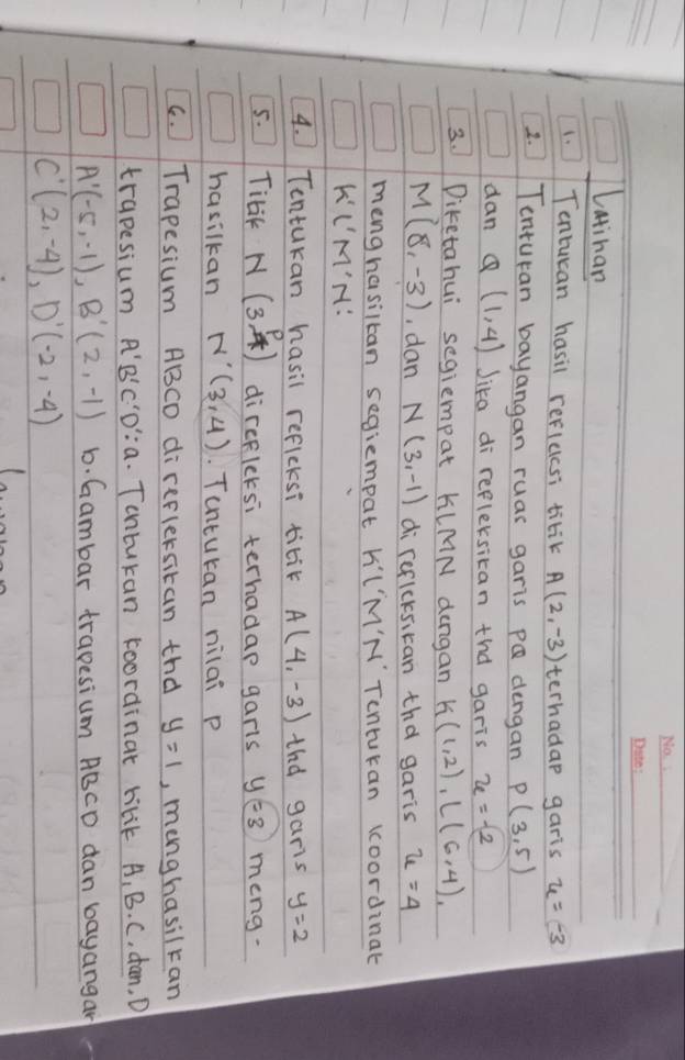 Latinan 
1. Tontucan hasil reflucsi titik A(2,-3) terhadap garis u=-3
1. Tenturan bayangan ruas garis PQ dengan P(3,5)
dan Q(1,4) Jika di refleksican tnd garis x=-2
3. Diketahui segiempat KLMN dengan k(1,2), l(6,4)
M(8,-3) , dan N(3,-1) di reflcksican tha garis u=4
menghasiltan segiempat k I'M'M' Tenturan Koordinat
k' I'M'M : 
4. Tontukan hasil reflcksi titik A(4,-3) tha garis y=2
5. Tibk N(3, p/4 ) direflcksi terhadap garls y=3 meng. 
hasilkan N'(3,4) Tunturan nilai p
C. Trapesium ABCD direflersitan thd y=1 , menghasilran 
trapesium A'B'C'D':a. Tontukan koordinat tilik A, B. C, dan, D
A'(-5,-1), B'(2,-1) b. Gambar trapesium ABCD dan bayangan
C'(2,-4), D'(-2,-4)