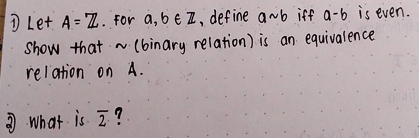 ① Let A=Z. For a, b∈ Z , define asim b iff a-b is even. 
show that ~ (binary relation) is an equivalence 
relation on A. 
③ what is overline 2