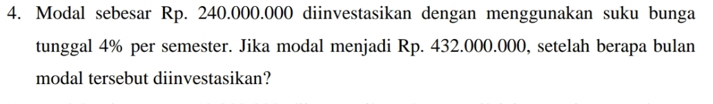 Modal sebesar Rp. 240.000.000 diinvestasikan dengan menggunakan suku bunga 
tunggal 4% per semester. Jika modal menjadi Rp. 432.000.000, setelah berapa bulan 
modal tersebut diinvestasikan?