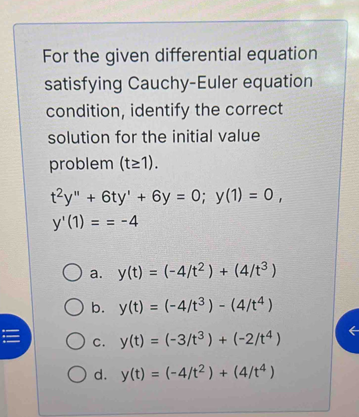 For the given differential equation
satisfying Cauchy-Euler equation
condition, identify the correct
solution for the initial value
problem (t≥ 1).
t^2y''+6ty'+6y=0; y(1)=0,
y'(1)==-4
a. y(t)=(-4/t^2)+(4/t^3)
b. y(t)=(-4/t^3)-(4/t^4)
C. y(t)=(-3/t^3)+(-2/t^4)
d. y(t)=(-4/t^2)+(4/t^4)