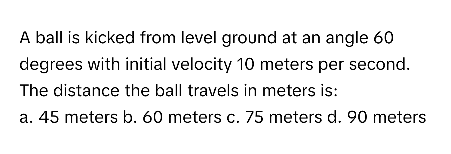 A ball is kicked from level ground at an angle 60 degrees with initial velocity 10 meters per second. The distance the ball travels in meters is:

a. 45 meters b. 60 meters c. 75 meters d. 90 meters