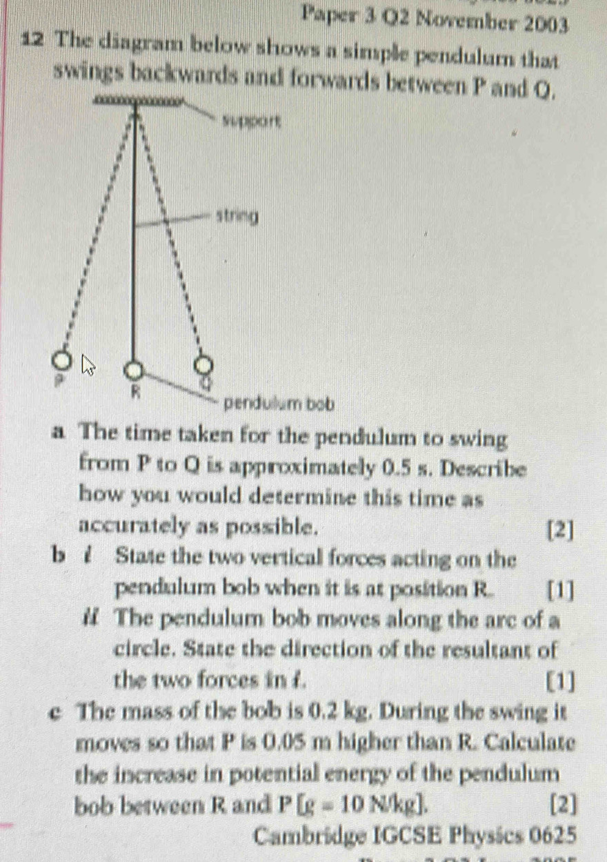 Paper 3 Q2 November 2003 
12 The diagram below shows a simple pendulum that 
swings backwards and forwards between P and Q. 
a The time taken for the pendulum to swing 
from P to Q is approximately 0.5 s. Describe 
how you would determine this time as 
accurately as possible. [2] 
b State the two vertical forces acting on the 
pendulum bob when it is at position R. [1] 
# The pendulum bob moves along the arc of a 
circle. State the direction of the resultant of 
the two forces in f. [1] 
e The mass of the bob is 0.2 kg. During the swing it 
moves so that P is 0.05 m higher than R. Calculate 
the increase in potential energy of the pendulum 
bob between R and P[g=10N/kg]. [2] 
Cambridge IGCSE Physics 0625