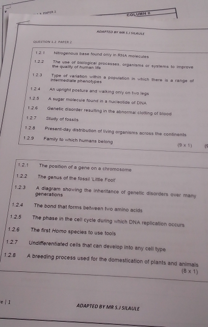 pApzn z 
COLUMN II 
ADAPTED BY MR S I SNAULE 
QUESTION 1.2 PAPER 2 
1.2.1 Nitrogenous base found only in RNA molecules 
1.2.2 The use of biological processes, organisms or systems to improve 
the quality of human life 
Type of variation within a population in which there is a range of 
1.2.3 intermediate phenotypes 
1.2.4 An upright posture and walking only on two legs 
1.2.5 A sugar molecule found in a nucleotide of DNA 
1.2.6 Genetic disorder resuiting in the abnormal clotting of blood 
1.2.7 Study of fossils 
1.2.8 Present-day distribution of living organisms across the continents 
1.2.9 Family to which humans belong (9* 1) (5 
1.2.1 The position of a gene on a chromosome 
1.2.2 The genus of the fossil 'Little Foot' 
1.2.3 A diagram showing the inheritance of genetic disorders over many 
generations 
1.2.4 The bond that forms between two amino acids 
1.2.5 The phase in the cell cycle during which DNA replication occurs 
1.2.6 The first Homo species to use tools 
1.2.7 Undifferentiated celis that can develop into any cell type 
1.2.8 A breeding process used for the domestication of plants and animals
(8* 1)
e / 1 ADAPTED BY MR S.J SILAULE