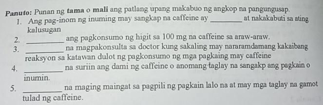 Panuto: Punan ng tama o mali ang patlang upang makabuo ng angkop na pangungusap. 
1. Ang pag-inom ng inuming may sangkap na caffeine ay _at nakakabuti sa ating 
kalusugan 
2. _ang pagkonsumo ng higit sa 100 mg na caffeine sa araw-araw. 
3. _na magpakonsulta sa doctor kung sakaling may nararamdamang kakaibang 
reaksyon sa katawan dulot ng pagkonsumo ng mga pagkaing may caffeine 
4. _na suriin ang dami ng caffeine o anomang taglay na sangakp ang pagkain o 
inumin. 
5. _na maging maingat sa pagpili ng pagkain lalo na at may mga taglay na gamot 
tulad ng caffeine.