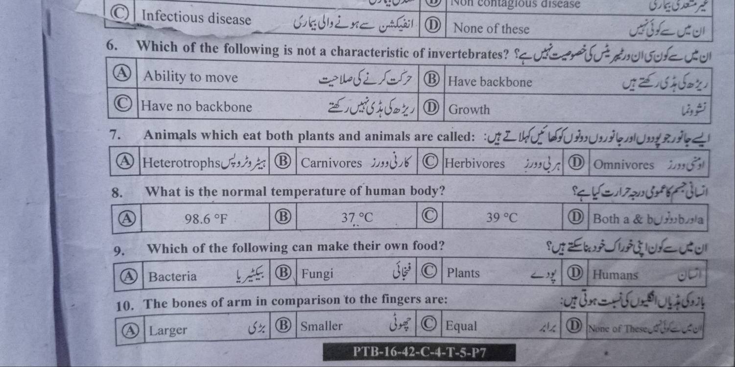 Non contagious disease
) Infectious disease None of these
①
6. Which of the following is not a characteristic of invertebrates?
7. Animals which eat both plants and animals are called:
A Heterotrophs Carnivores Herbivores ⑪ Omnivores
8. What is the normal temperature of human body?
98.6°F ⑬ 37°C 39°C
A D Both a &
9. Which of the following can make their own food?
B
a Bacteria Fungi Plants ⑪ Humans
10. The bones of arm in comparison to the fingers are:
B Smaller Equal
D
a Larger None of These
PTB-16-42-C-4-T-5-P7