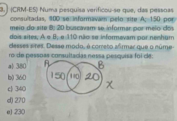 3. (CRM-ES) Numa pesquisa verificou-se que, das pessoas
consultadas, 100 se informavam pelo site A; 150 por
meio do site B; 20 buscavam se informar por meio dos
dois sites, A e B; e 110 não se informavam por nenhum
desses sites. Desse modo, é correto afirmar que o núme-
ro de pessoas consultadas nessa pesquisa foi de:
a) 380
b) 360
c) 340
d) 270
e) 230