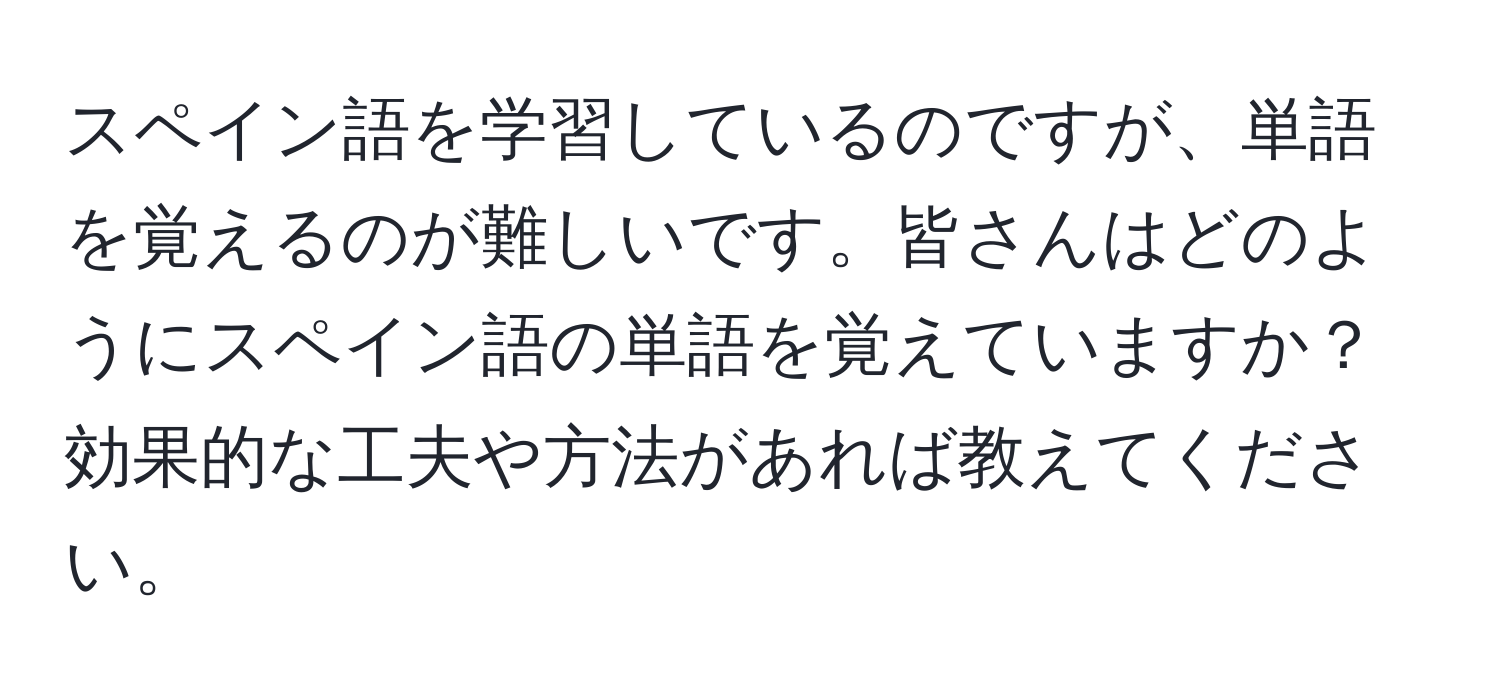 スペイン語を学習しているのですが、単語を覚えるのが難しいです。皆さんはどのようにスペイン語の単語を覚えていますか？効果的な工夫や方法があれば教えてください。