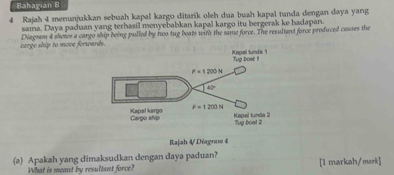 Bahagian B
4 Rajah 4 menunjukkan sebuah kapal kargo ditarik oleh dua buah kapal tunda dengan daya yang
sama. Daya paduan yang terhasil menyebabkan kapal kargo itu bergerak ke hadapan.
Diagram 4 shows a cargo ship being pulled by two tug boats with the same force. The resultant force produced causes the
cargo ship to move forwards.
Rajah 4/ Diagram 4
(a) Apakah yang dimaksudkan dengan daya paduan?
What is meant by resultant force? [1 markah/mark]