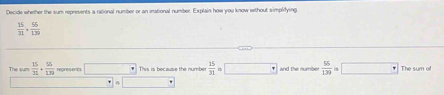 Decide whether the sum represents a rational number or an irrational number. Explain how you know without simplifying.
 15/31 + 55/139 
The sum  15/31 + 55/139  represents □ This is because the number  15/31  is □ and the number  55/139  is □ _ ^·  The sum of 
is□